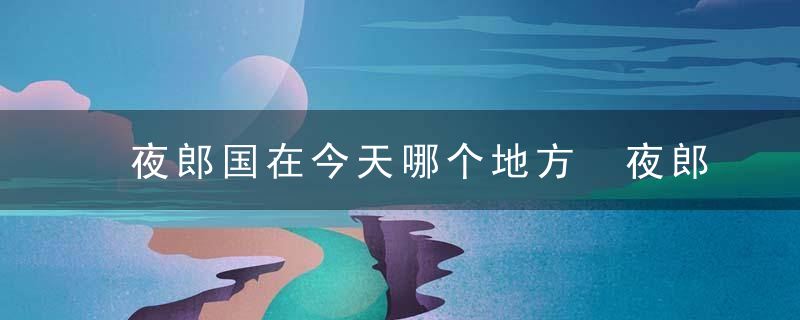 夜郎国在今天哪个地方 夜郎国是怎么灭亡的